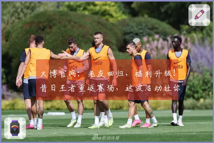 火博官网：老友回归，福利升级！昔日王者重返赛场，这波活动让你找回巅峰手感