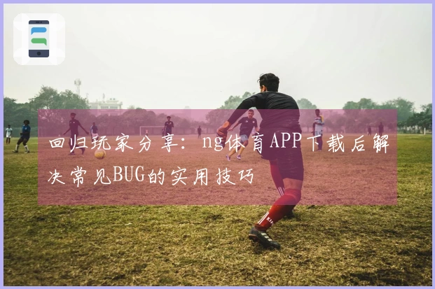 回归玩家分享：ng体育APP下载后解决常见BUG的实用技巧