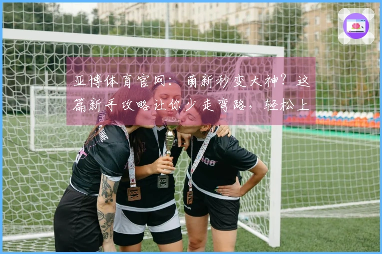 亚博体育官网：萌新秒变大神？这篇新手攻略让你少走弯路，轻松上手！