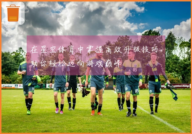 在星空体育中掌握高效升级技巧,助你轻松迈向游戏巅峰