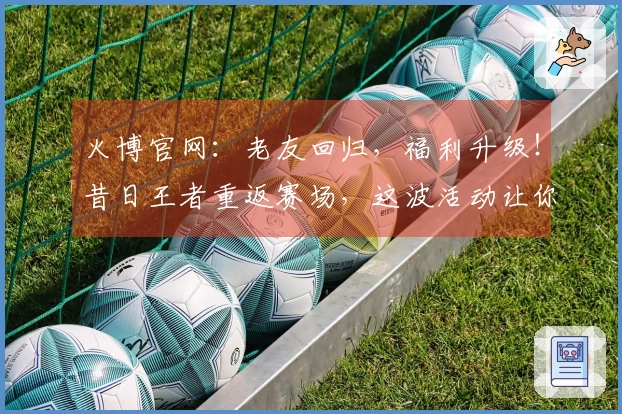 火博官网：老友回归，福利升级！昔日王者重返赛场，这波活动让你找回巅峰手感